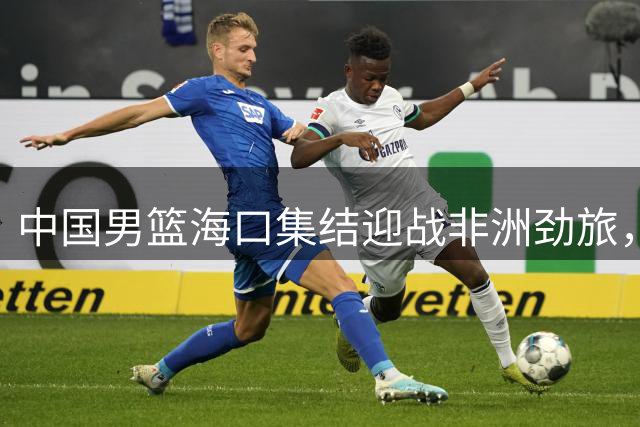 中国男篮海口集结迎战非洲劲旅，新生代球员迎来国际赛事首秀