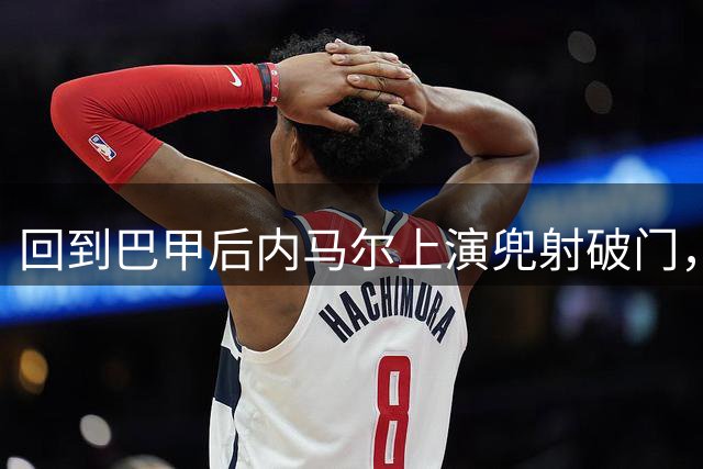 回到巴甲后内马尔上演兜射破门，做出发牌庆祝回击外界质疑