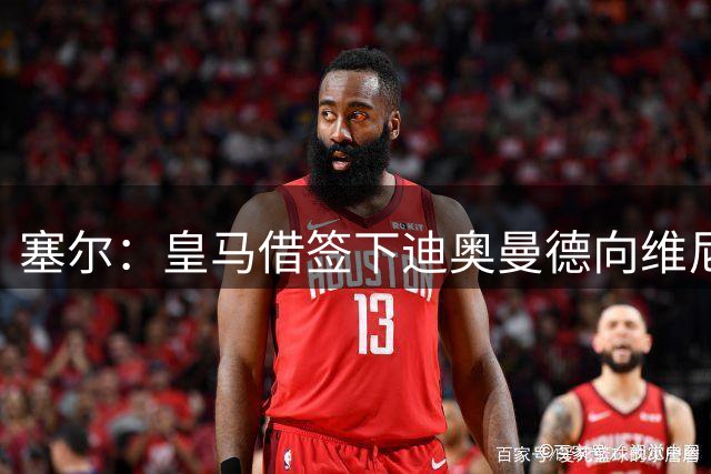 塞尔：皇马借签下迪奥曼德向维尼修斯施压，反正球队已有替代者