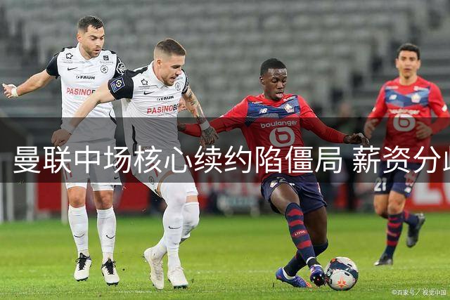 曼联中场核心续约陷僵局 薪资分歧或致今夏离队