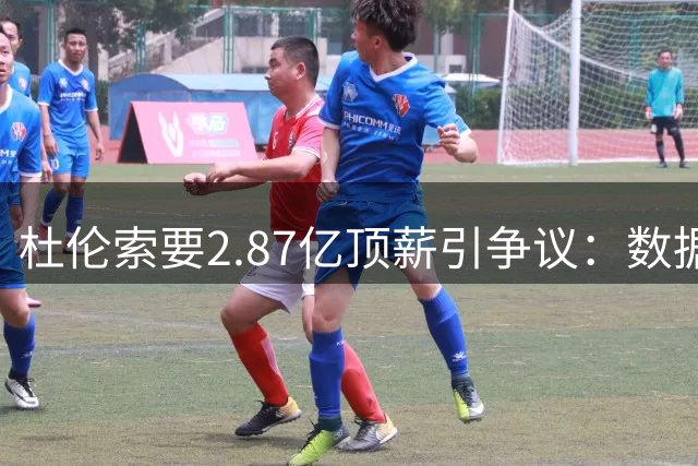 杜伦索要2.87亿顶薪引争议：数据平平却豪言天价合同