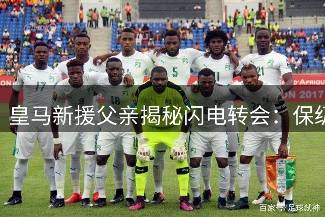 皇马新援父亲揭秘闪电转会：保级英雄西甲逆袭 保密工作连至亲都瞒过