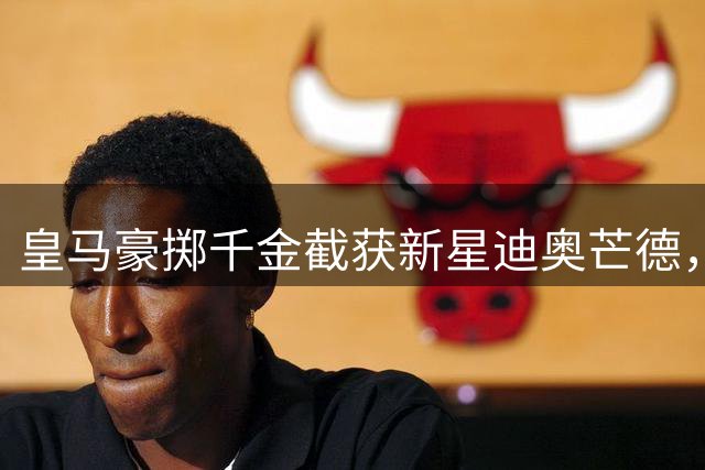 皇马豪掷千金截获新星迪奥芒德，转会市场再掀波澜