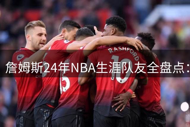 詹姆斯24年NBA生涯队友全盘点：从韦德到恩比德的传奇组合