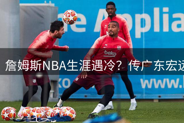 詹姆斯NBA生涯遇冷？传广东宏远成潜在下家 父子同赴CBA引热议