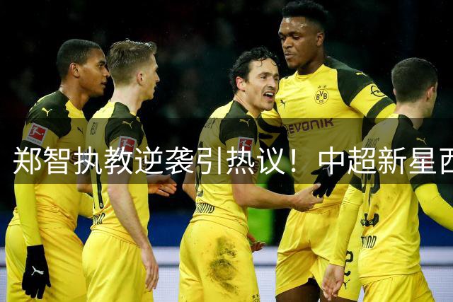 郑智执教逆袭引热议！中超新星西海岸崛起背后有何玄机？