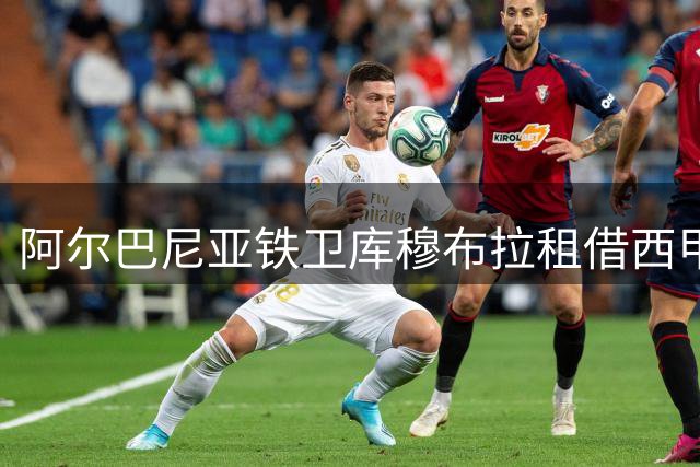 阿尔巴尼亚铁卫库穆布拉租借西甲 巴列卡诺喜迎意甲悍将