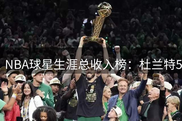 NBA球星生涯总收入榜：杜兰特5.91亿美元登顶